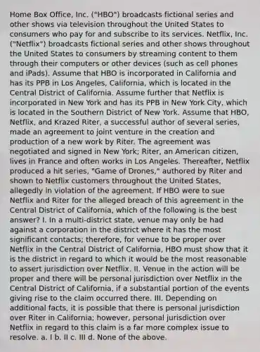 Home Box Office, Inc. ("HBO") broadcasts fictional series and other shows via television throughout the United States to consumers who pay for and subscribe to its services. Netflix, Inc. ("Netflix") broadcasts fictional series and other shows throughout the United States to consumers by streaming content to them through their computers or other devices (such as cell phones and iPads). Assume that HBO is incorporated in California and has its PPB in Los Angeles, California, which is located in the Central District of California. Assume further that Netflix is incorporated in New York and has its PPB in New York City, which is located in the Southern District of New York. Assume that HBO, Netflix, and Krazed Riter, a successful author of several series, made an agreement to joint venture in the creation and production of a new work by Riter. The agreement was negotiated and signed in New York; Riter, an American citizen, lives in France and often works in Los Angeles. Thereafter, Netflix produced a hit series, "Game of Drones," authored by Riter and shown to Netflix customers throughout the United States, allegedly in violation of the agreement. If HBO were to sue Netflix and Riter for the alleged breach of this agreement in the Central District of California, which of the following is the best answer? I. In a multi-district state, venue may only be had against a corporation in the district where it has the most significant contacts; therefore, for venue to be proper over Netflix in the Central District of California, HBO must show that it is the district in regard to which it would be the most reasonable to assert jurisdiction over Netflix. II. Venue in the action will be proper and there will be personal jurisdiction over Netflix in the Central District of California, if a substantial portion of the events giving rise to the claim occurred there. III. Depending on additional facts, it is possible that there is personal jurisdiction over Riter in California; however, personal jurisdiction over Netflix in regard to this claim is a far more complex issue to resolve. a. I b. II c. III d. None of the above.