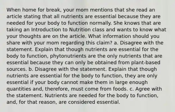 When home for break, your mom mentions that she read an article stating that all nutrients are essential because they are needed for your body to function normally. She knows that are taking an Introduction to Nutrition class and wants to know what your thoughts are on the article. What information should you share with your mom regarding this claim? a. Disagree with the statement. Explain that though nutrients are essential for the body to function, phytonutrients are the only nutrients that are essential because they can only be obtained from plant-based sources. b. Disagree with the statement. Explain that though nutrients are essential for the body to function, they are only essential if your body cannot make them in large enough quantities and, therefore, must come from foods. c. Agree with the statement. Nutrients are needed for the body to function, and, for that reason, are considered essential.