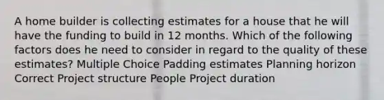 A home builder is collecting estimates for a house that he will have the funding to build in 12 months. Which of the following factors does he need to consider in regard to the quality of these estimates? Multiple Choice Padding estimates Planning horizon Correct Project structure People Project duration