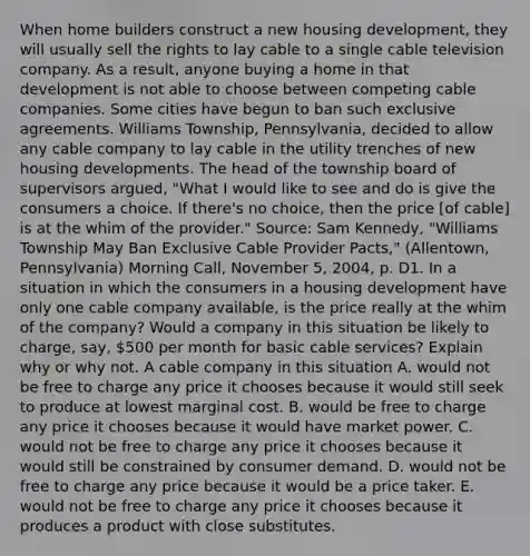 When home builders construct a new housing​ development, they will usually sell the rights to lay cable to a single cable television company. As a​ result, anyone buying a home in that development is not able to choose between competing cable companies. Some cities have begun to ban such exclusive agreements. Williams​ Township, Pennsylvania, decided to allow any cable company to lay cable in the utility trenches of new housing developments. The head of the township board of supervisors​ argued, ​"What I would like to see and do is give the consumers a choice. If​ there's no​ choice, then the price​ [of cable] is at the whim of the​ provider." ​Source: Sam​ Kennedy, "Williams Township May Ban Exclusive Cable Provider​ Pacts," ​(Allentown, Pennsylvania) Morning Call​, November​ 5, 2004, p. D1. In a situation in which the consumers in a housing development have only one cable company​ available, is the price really at the whim of the​ company? Would a company in this situation be likely to​ charge, say,​ 500 per month for basic cable​ services? Explain why or why not. A cable company in this situation A. would not be free to charge any price it chooses because it would still seek to produce at lowest marginal cost. B. would be free to charge any price it chooses because it would have market power. C. would not be free to charge any price it chooses because it would still be constrained by consumer demand. D. would not be free to charge any price because it would be a price taker. E. would not be free to charge any price it chooses because it produces a product with close substitutes.