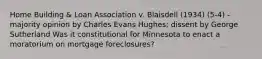 Home Building & Loan Association v. Blaisdell (1934) (5-4) - majority opinion by Charles Evans Hughes; dissent by George Sutherland Was it constitutional for Minnesota to enact a moratorium on mortgage foreclosures?