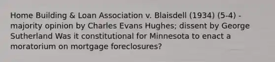 Home Building & Loan Association v. Blaisdell (1934) (5-4) - majority opinion by Charles Evans Hughes; dissent by George Sutherland Was it constitutional for Minnesota to enact a moratorium on mortgage foreclosures?