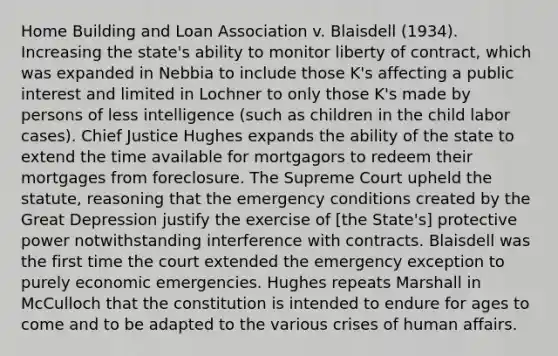 Home Building and Loan Association v. Blaisdell (1934). Increasing the state's ability to monitor liberty of contract, which was expanded in Nebbia to include those K's affecting a public interest and limited in Lochner to only those K's made by persons of less intelligence (such as children in the child labor cases). Chief Justice Hughes expands the ability of the state to extend the time available for mortgagors to redeem their mortgages from foreclosure. The Supreme Court upheld the statute, reasoning that the emergency conditions created by the Great Depression justify the exercise of [the State's] protective power notwithstanding interference with contracts. Blaisdell was the first time the court extended the emergency exception to purely economic emergencies. Hughes repeats Marshall in McCulloch that the constitution is intended to endure for ages to come and to be adapted to the various crises of human affairs.