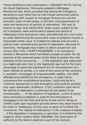 *Home Building & Loan Associations v. Blaisdell* FACTS: During the Great Depression, Minnesota adopted a Mortgage Moratorium law, which provided that during the emergency declared to exist relief may be had though authorized judicial proceedings with respect to mortgage foreclosures and the execution sales of real estate, in the form of postponement of sales and extensions of periods of redemption. This was to extend no later than 05/01/1935. State courts, subject to the act's limitation, were authorized to extend the period of redemption from foreclosure sales, provided that the court enter an order determining the reasonable value of property income or reasonable rental value. R invoked the statute and secured a judicial order, extending the period of redemption. Because of extension, mortgagee was unable to obtain possession and convey title in fee. COURT'S REASONING: 1.An emergency existed in Minnesota which furnished a proper occasion for the exercise of the reserved power of the State to protect the vital interests of the community. . . . 2.The legislation was addressed to a legitimate end, that is, the legislation was not for the mere advantage of particular individuals but for the protection of a basic interest of society. 3.In view of the nature of the contracts in question—mortgages of unquestionable validity—the relief afforded and justified by the emergency, in order not to contravene the constitutional provision, could only be of a character appropriate to that emergency and could be granted only upon reasonable conditions. 4.The conditions upon which the period of redemption is extended do not appear to be unreasonable. . . .In the absence of legislation, courts of equity have exercised jurisdiction in suits for the foreclosure of mortgages to fix the time and terms of sale and to refuse to confirm sales upon equitable grounds where they were found to be unfair or inadequacy of price was so gross as to shock the conscience. The "equity of redemption" is the creature of equity. . . 5.The legislation is temporary in operation. It is limited to the exigency which called it forth" HOLDING: The reservation of authority to the State is deemed a part of the contract.