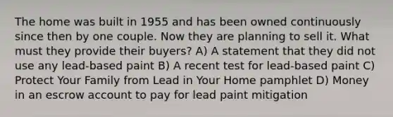 The home was built in 1955 and has been owned continuously since then by one couple. Now they are planning to sell it. What must they provide their buyers? A) A statement that they did not use any lead-based paint B) A recent test for lead-based paint C) Protect Your Family from Lead in Your Home pamphlet D) Money in an escrow account to pay for lead paint mitigation