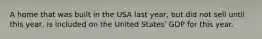 A home that was built in the USA last year, but did not sell until this year, is included on the United States' GDP for this year.