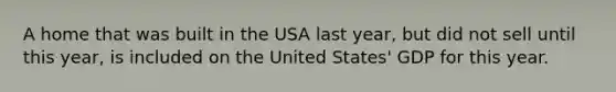 A home that was built in the USA last year, but did not sell until this year, is included on the United States' GDP for this year.