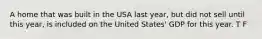 A home that was built in the USA last year, but did not sell until this year, is included on the United States' GDP for this year. T F