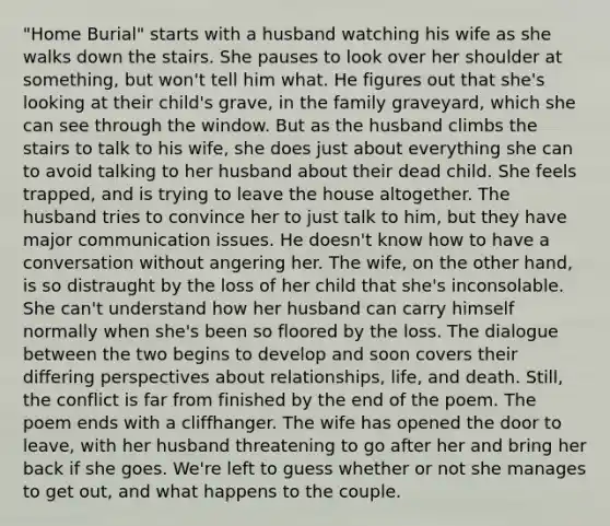 "Home Burial" starts with a husband watching his wife as she walks down the stairs. She pauses to look over her shoulder at something, but won't tell him what. He figures out that she's looking at their child's grave, in the family graveyard, which she can see through the window. But as the husband climbs the stairs to talk to his wife, she does just about everything she can to avoid talking to her husband about their dead child. She feels trapped, and is trying to leave the house altogether. The husband tries to convince her to just talk to him, but they have major communication issues. He doesn't know how to have a conversation without angering her. The wife, on the other hand, is so distraught by the loss of her child that she's inconsolable. She can't understand how her husband can carry himself normally when she's been so floored by the loss. The dialogue between the two begins to develop and soon covers their differing perspectives about relationships, life, and death. Still, the conflict is far from finished by the end of the poem. The poem ends with a cliffhanger. The wife has opened the door to leave, with her husband threatening to go after her and bring her back if she goes. We're left to guess whether or not she manages to get out, and what happens to the couple.