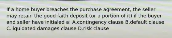 If a home buyer breaches the purchase agreement, the seller may retain the good faith deposit (or a portion of it) if the buyer and seller have initialed a: A.contingency clause B.default clause C.liquidated damages clause D.risk clause