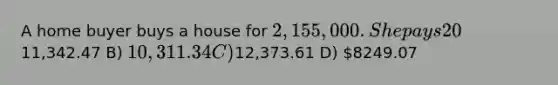 A home buyer buys a house for 2,155,000 . She pays 20% cash, and takes a fixed-rate mortgage for ten years at 7.70% APR. If she makes semi-monthly payments, which of the following is closest to each of her payment? A)11,342.47 B) 10,311.34 C)12,373.61 D) 8249.07