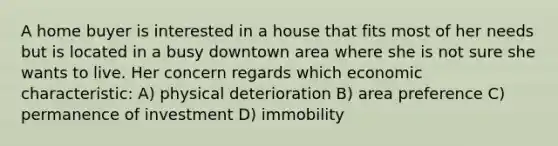 A home buyer is interested in a house that fits most of her needs but is located in a busy downtown area where she is not sure she wants to live. Her concern regards which economic characteristic: A) physical deterioration B) area preference C) permanence of investment D) immobility