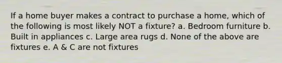 If a home buyer makes a contract to purchase a home, which of the following is most likely NOT a fixture? a. Bedroom furniture b. Built in appliances c. Large area rugs d. None of the above are fixtures e. A & C are not fixtures