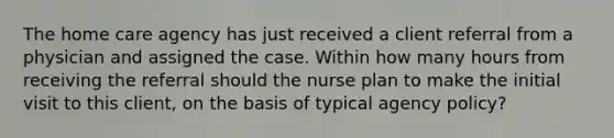 The home care agency has just received a client referral from a physician and assigned the case. Within how many hours from receiving the referral should the nurse plan to make the initial visit to this client, on the basis of typical agency policy?