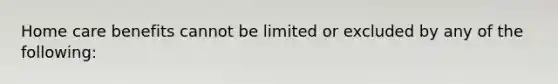 Home care benefits cannot be limited or excluded by any of the following: