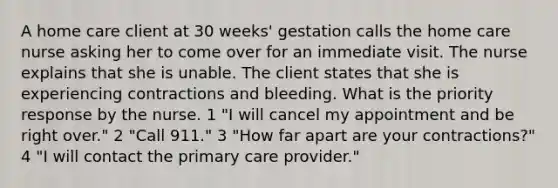 A home care client at 30 weeks' gestation calls the home care nurse asking her to come over for an immediate visit. The nurse explains that she is unable. The client states that she is experiencing contractions and bleeding. What is the priority response by the nurse. 1 "I will cancel my appointment and be right over." 2 "Call 911." 3 "How far apart are your contractions?" 4 "I will contact the primary care provider."