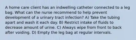 A home care client has an indwelling catheter connected to a leg bag. What can the nurse recommend to help prevent development of a urinary tract infection? A) Take the tubing apart and wash it each day. B) Restrict intake of fluids to decrease amount of urine. C) Always wipe from front to back after voiding. D) Empty the leg bag at regular intervals.