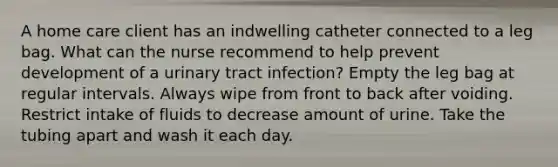 A home care client has an indwelling catheter connected to a leg bag. What can the nurse recommend to help prevent development of a urinary tract infection? Empty the leg bag at regular intervals. Always wipe from front to back after voiding. Restrict intake of fluids to decrease amount of urine. Take the tubing apart and wash it each day.