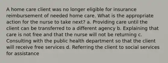 A home care client was no longer eligible for insurance reimbursement of needed home care. What is the appropriate action for the nurse to take next? a. Providing care until the client can be transferred to a different agency b. Explaining that care is not free and that the nurse will not be returning c. Consulting with the public health department so that the client will receive free services d. Referring the client to social services for assistance