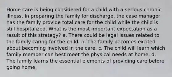 Home care is being considered for a child with a serious chronic illness. In preparing the family for discharge, the case manager has the family provide total care for the child while the child is still hospitalized. What is the most important expectation as a result of this strategy? a. There could be legal issues related to the family caring for the child. b. The family becomes excited about becoming involved in the care. c. The child will learn which family member can best meet the physical needs at home. d. The family learns the essential elements of providing care before going home.