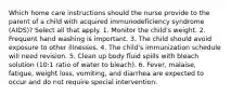 Which home care instructions should the nurse provide to the parent of a child with acquired immunodeficiency syndrome (AIDS)? Select all that apply. 1. Monitor the child's weight. 2. Frequent hand washing is important. 3. The child should avoid exposure to other illnesses. 4. The child's immunization schedule will need revision. 5. Clean up body fluid spills with bleach solution (10:1 ratio of water to bleach). 6. Fever, malaise, fatigue, weight loss, vomiting, and diarrhea are expected to occur and do not require special intervention.