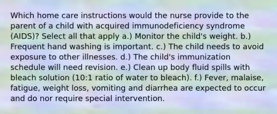 Which home care instructions would the nurse provide to the parent of a child with acquired immunodeficiency syndrome (AIDS)? Select all that apply a.) Monitor the child's weight. b.) Frequent hand washing is important. c.) The child needs to avoid exposure to other illnesses. d.) The child's immunization schedule will need revision. e.) Clean up body fluid spills with bleach solution (10:1 ratio of water to bleach). f.) Fever, malaise, fatigue, weight loss, vomiting and diarrhea are expected to occur and do nor require special intervention.