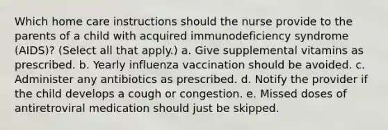 Which home care instructions should the nurse provide to the parents of a child with acquired immunodeficiency syndrome (AIDS)? (Select all that apply.) a. Give supplemental vitamins as prescribed. b. Yearly influenza vaccination should be avoided. c. Administer any antibiotics as prescribed. d. Notify the provider if the child develops a cough or congestion. e. Missed doses of antiretroviral medication should just be skipped.