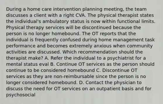 During a home care intervention planning meeting, the team discusses a client with a right CVA. The physical therapist states the individual's ambulatory status is now within functional limits. Physical therapy services will be discontinued because the person is no longer homebound. The OT reports that the individual is frequently confused during home management task performance and becomes extremely anxious when community activities are discussed. Which recommendation should the therapist make? A. Refer the individual to a psychiatrist for a mental status eval B. Continue OT services as the person should continue to be considered homebound C. Discontinue OT services as they are non-reimbursable since the person is no longer considered homebound. D. Contact the physician to discuss the need for OT services on an outpatient basis and for psychosocial