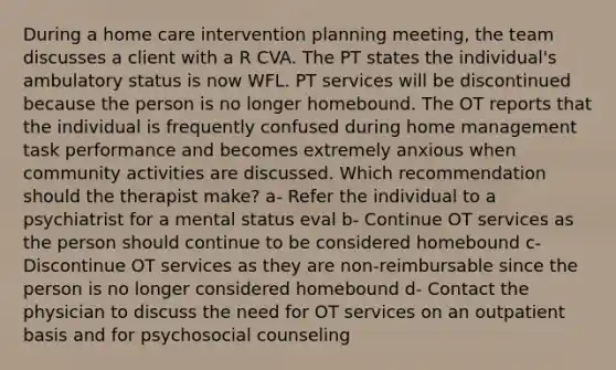 During a home care intervention planning meeting, the team discusses a client with a R CVA. The PT states the individual's ambulatory status is now WFL. PT services will be discontinued because the person is no longer homebound. The OT reports that the individual is frequently confused during home management task performance and becomes extremely anxious when community activities are discussed. Which recommendation should the therapist make? a- Refer the individual to a psychiatrist for a mental status eval b- Continue OT services as the person should continue to be considered homebound c- Discontinue OT services as they are non-reimbursable since the person is no longer considered homebound d- Contact the physician to discuss the need for OT services on an outpatient basis and for psychosocial counseling