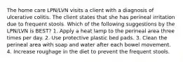 The home care LPN/LVN visits a client with a diagnosis of ulcerative colitis. The client states that she has perineal irritation due to frequent stools. Which of the following suggestions by the LPN/LVN is BEST? 1. Apply a heat lamp to the perineal area three times per day. 2. Use protective plastic bed pads. 3. Clean the perineal area with soap and water after each bowel movement. 4. Increase roughage in the diet to prevent the frequent stools.