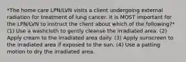 *The home care LPN/LVN visits a client undergoing external radiation for treatment of lung cancer. It is MOST important for the LPN/LVN to instruct the client about which of the following?* (1) Use a washcloth to gently cleanse the irradiated area. (2) Apply cream to the irradiated area daily. (3) Apply sunscreen to the irradiated area if exposed to the sun. (4) Use a patting motion to dry the irradiated area.