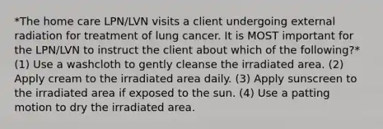 *The home care LPN/LVN visits a client undergoing external radiation for treatment of lung cancer. It is MOST important for the LPN/LVN to instruct the client about which of the following?* (1) Use a washcloth to gently cleanse the irradiated area. (2) Apply cream to the irradiated area daily. (3) Apply sunscreen to the irradiated area if exposed to the sun. (4) Use a patting motion to dry the irradiated area.