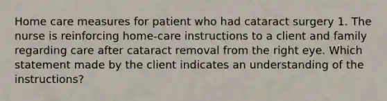 Home care measures for patient who had cataract surgery 1. The nurse is reinforcing home-care instructions to a client and family regarding care after cataract removal from the right eye. Which statement made by the client indicates an understanding of the instructions?