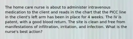 The home care nurse is about to administer intravenous medication to the client and reads in the chart that the PICC line in the client's left arm has been in place for 4 weeks. The IV is patent, with a good blood return. The site is clean and free from manifestations of infiltration, irritation, and infection. What is the nurse's best action?
