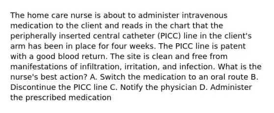 The home care nurse is about to administer intravenous medication to the client and reads in the chart that the peripherally inserted central catheter (PICC) line in the client's arm has been in place for four weeks. The PICC line is patent with a good blood return. The site is clean and free from manifestations of infiltration, irritation, and infection. What is the nurse's best action? A. Switch the medication to an oral route B. Discontinue the PICC line C. Notify the physician D. Administer the prescribed medication