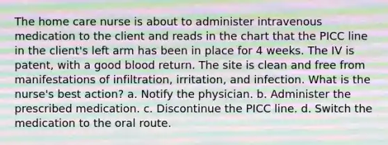 The home care nurse is about to administer intravenous medication to the client and reads in the chart that the PICC line in the client's left arm has been in place for 4 weeks. The IV is patent, with a good blood return. The site is clean and free from manifestations of infiltration, irritation, and infection. What is the nurse's best action? a. Notify the physician. b. Administer the prescribed medication. c. Discontinue the PICC line. d. Switch the medication to the oral route.