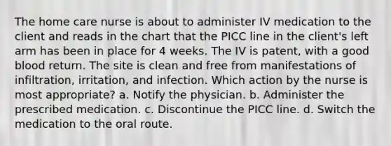 The home care nurse is about to administer IV medication to the client and reads in the chart that the PICC line in the client's left arm has been in place for 4 weeks. The IV is patent, with a good blood return. The site is clean and free from manifestations of infiltration, irritation, and infection. Which action by the nurse is most appropriate? a. Notify the physician. b. Administer the prescribed medication. c. Discontinue the PICC line. d. Switch the medication to the oral route.