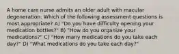 A home care nurse admits an older adult with macular degeneration. Which of the following assessment questions is most appropriate? A) "Do you have difficulty opening your medication bottles?" B) "How do you organize your medications?" C) "How many medications do you take each day?" D) "What medications do you take each day?"