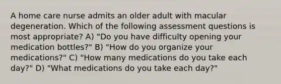 A home care nurse admits an older adult with macular degeneration. Which of the following assessment questions is most appropriate? A) "Do you have difficulty opening your medication bottles?" B) "How do you organize your medications?" C) "How many medications do you take each day?" D) "What medications do you take each day?"