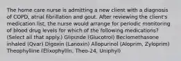 The home care nurse is admitting a new client with a diagnosis of COPD, atrial fibrillation and gout. After reviewing the client's medication list, the nurse would arrange for periodic monitoring of blood drug levels for which of the following medications? (Select all that apply.) Glipizide (Glucotrol) Beclomethasone inhaled (Qvar) Digoxin (Lanoxin) Allopurinol (Aloprim, Zyloprim) Theophylline (Elixophyllin, Theo-24, Uniphyl)