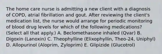 The home care nurse is admitting a new client with a diagnosis of COPD, atrial fibrillation and gout. After reviewing the client's medication list, the nurse would arrange for periodic monitoring of blood drug levels for which of the following medications? (Select all that apply.) A. Beclomethasone inhaled (Qvar) B. Digoxin (Lanoxin) C. Theophylline (Elixophyllin, Theo-24, Uniphyl) D. Allopurinol (Aloprim, Zyloprim) E. Glipizide (Glucotrol)