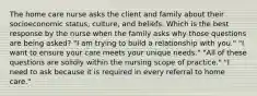 The home care nurse asks the client and family about their socioeconomic status, culture, and beliefs. Which is the best response by the nurse when the family asks why those questions are being asked? "I am trying to build a relationship with you." "I want to ensure your care meets your unique needs." "All of these questions are solidly within the nursing scope of practice." "I need to ask because it is required in every referral to home care."