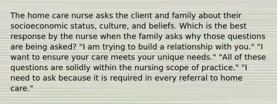 The home care nurse asks the client and family about their socioeconomic status, culture, and beliefs. Which is the best response by the nurse when the family asks why those questions are being asked? "I am trying to build a relationship with you." "I want to ensure your care meets your unique needs." "All of these questions are solidly within the nursing scope of practice." "I need to ask because it is required in every referral to home care."