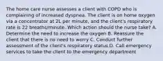 The home care nurse assesses a client with COPD who is complaining of increased dyspnea. The client is on home oxygen via a concentrator at 2L per minute, and the client's respiratory rate is 22 breaths/minute. Which action should the nurse take? A. Determine the need to increase the oxygen B. Reassure the client that there is no need to worry C. Conduct further assessment of the client's respiratory status D. Call emergency services to take the client to the emergency department