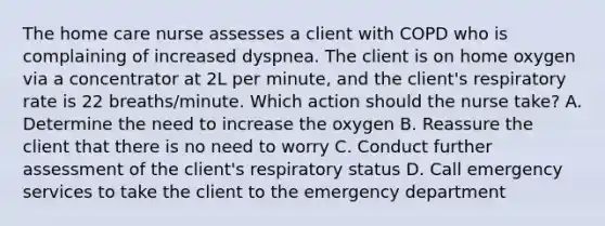 The home care nurse assesses a client with COPD who is complaining of increased dyspnea. The client is on home oxygen via a concentrator at 2L per minute, and the client's respiratory rate is 22 breaths/minute. Which action should the nurse take? A. Determine the need to increase the oxygen B. Reassure the client that there is no need to worry C. Conduct further assessment of the client's respiratory status D. Call emergency services to take the client to the emergency department