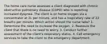 The home care nurse assesses a client diagnosed with chronic obstructive pulmonary disease (COPD) who is reporting increased dyspnea. The client is on home oxygen via a concentrator at 2L per minute, and has a respiratory rate of 22 breaths per minute. Which action should the nurse take? 1. Determine the need to increase the oxygen. 2. Reassure the client that there is no need to worry. 3. Conduct further assessment of the client's respiratory status. 4. Call emergency services to take the client to the emergency department.