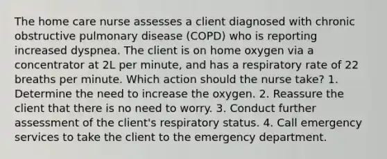 The home care nurse assesses a client diagnosed with chronic obstructive pulmonary disease (COPD) who is reporting increased dyspnea. The client is on home oxygen via a concentrator at 2L per minute, and has a respiratory rate of 22 breaths per minute. Which action should the nurse take? 1. Determine the need to increase the oxygen. 2. Reassure the client that there is no need to worry. 3. Conduct further assessment of the client's respiratory status. 4. Call emergency services to take the client to the emergency department.