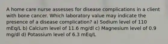 A home care nurse assesses for disease complications in a client with bone cancer. Which laboratory value may indicate the presence of a disease complication? a) Sodium level of 110 mEq/L b) Calcium level of 11.6 mg/dl c) Magnesium level of 0.9 mg/dl d) Potassium level of 6.3 mEq/L