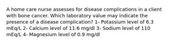 A home care nurse assesses for disease complications in a client with bone cancer. Which laboratory value may indicate the presence of a disease complication? 1- Potassium level of 6.3 mEq/L 2- Calcium level of 11.6 mg/dl 3- Sodium level of 110 mEq/L 4- Magnesium level of 0.9 mg/dl