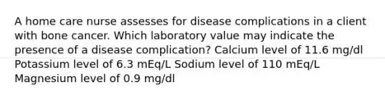 A home care nurse assesses for disease complications in a client with bone cancer. Which laboratory value may indicate the presence of a disease complication? Calcium level of 11.6 mg/dl Potassium level of 6.3 mEq/L Sodium level of 110 mEq/L Magnesium level of 0.9 mg/dl